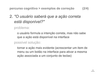 percurso cognitivo > exemplos de correção (2/4)
2. "O usuário saberá que a ação correta
está disponível?"
problema:
o usuário formula a intenção correta, mas não sabe
que a ação está disponível na interface
possível solução:
tornar a ação mais evidente (acrescentar um item de
menu ou um botão na interface para ativar a mesma
ação associada a um conjunto de teclas)
39
 
