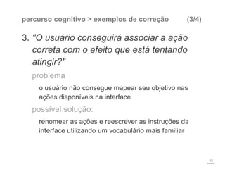 percurso cognitivo > exemplos de correção (3/4)
3. "O usuário conseguirá associar a ação
correta com o efeito que está tentando
atingir?"
problema
o usuário não consegue mapear seu objetivo nas
ações disponíveis na interface
possível solução:
renomear as ações e reescrever as instruções da
interface utilizando um vocabulário mais familiar
40
 