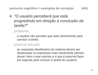 percurso cognitivo > exemplos de correção (4/4)
4. "O usuário perceberá que está
progredindo em direção à conclusão da
tarefa?"
problema:
o usuário não percebe que está caminhando para
concluir a tarefa
possível solução:
as respostas (feedbacks) do sistema devem ser
destacadas ou expressas mais claramente (devem
deixar claro o que ocorreu e o que é possível fazer
em seguida para concluir a tarefa do usuário)
41
 