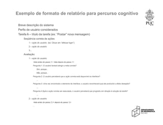 Exemplo de formato de relatório para percurso cognitivo
Breve descrição do sistema
Perfis de usuário considerados
Tarefa A – título da tarefa (ex: “Postar” nova mensagem)
Seqüência correta de ações:
1 – ação do usuário (ex: Clicar em “efetuar login”)
2 – ação do usuário
3...
Avaliação:
1 – ação do usuário
<tela antes do passo 1> <tela depois do passo 1>
Pergunta 1: O usuário tentará atingir a meta correta?
Sim, porque...
Não, porque...
Pergunta 2: O usuário perceberá que a ação correta está disponível na interface?
...
Pergunta 3: Uma vez encontrado o elemento de interface, o usuário reconhecerá que ele produzirá o efeito desejado?
...
Pergunta 4:Após a ação correta ser executada, o usuário perceberá que progrediu em direção à solução da tarefa?
...
2 – ação do usuário
<tela antes do passo 2 (= depois do passo 1)>
...
 