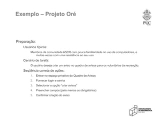 Exemplo – Projeto Oré
Preparação:
Usuários típicos:
Membros da comunidade ASCR com pouca familiaridade no uso de computadores, e
muitas vezes com uma resistência ao seu uso
Cenário de tarefa:
O usuário deseja criar um aviso no quadro de avisos para os voluntários da recreação.
Seqüência correta de ações:
1. Entrar no espaço privativo do Quadro de Avisos
2. Fornecer login e senha
3. Selecionar a opção “criar avisos”
4. Preencher campos (pelo menos os obrigatórios)
5. Confirmar criação do aviso
 