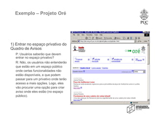 Exemplo – Projeto Oré
1) Entrar no espaço privativo do
Quadro de Avisos
P: Usuários saberão que devem
entrar no espaço privativo?
R: Não, os usuários não entenderão
que estão em um espaço público
onde certas funcionalidades não
estão disponíveis, e que podem
passar para um privativo onde terão
acesso a mais opções. Logo, eles
vão procurar uma opção para criar
aviso onde eles estão (no espaço
público).
 