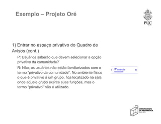 Exemplo – Projeto Oré
1) Entrar no espaço privativo do Quadro de
Avisos (cont.)
P: Usuários saberão que devem selecionar a opção
privativo da comunidade?
R: Não, os usuários não estão familiarizados com o
termo “privativo da comunidade”. No ambiente físico
o que é privativo a um grupo, fica localizado na sala
onde aquele grupo exerce suas funções, mas o
termo “privativo” não é utilizado.
 