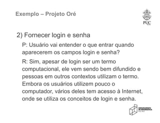 Exemplo – Projeto Oré
2) Fornecer login e senha
P: Usuário vai entender o que entrar quando
aparecerem os campos login e senha?
R: Sim, apesar de login ser um termo
computacional, ele vem sendo bem difundido e
pessoas em outros contextos utilizam o termo.
Embora os usuários utilizem pouco o
computador, vários deles tem acesso à Internet,
onde se utiliza os conceitos de login e senha.
 