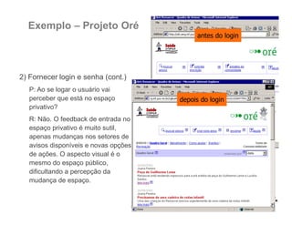 Exemplo – Projeto Oré
2) Fornecer login e senha (cont.)
P: Ao se logar o usuário vai
perceber que está no espaço
privativo?
R: Não. O feedback de entrada no
espaço privativo é muito sutil,
apenas mudanças nos setores de
avisos disponíveis e novas opções
de ações. O aspecto visual é o
mesmo do espaço público,
dificultando a percepção da
mudança de espaço.
antes do login
depois do login
 