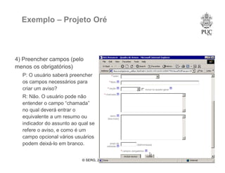 © SERG, 2008 50
Exemplo – Projeto Oré
4) Preencher campos (pelo
menos os obrigatórios)
P: O usuário saberá preencher
os campos necessários para
criar um aviso?
R: Não. O usuário pode não
entender o campo “chamada”
no qual deverá entrar o
equivalente a um resumo ou
indicador do assunto ao qual se
refere o aviso, e como é um
campo opcional vários usuários
podem deixá-lo em branco.
 