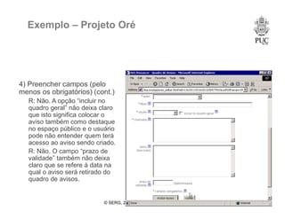 © SERG, 2008 51
Exemplo – Projeto Oré
4) Preencher campos (pelo
menos os obrigatórios) (cont.)
R: Não. A opção “incluir no
quadro geral” não deixa claro
que isto significa colocar o
aviso também como destaque
no espaço público e o usuário
pode não entender quem terá
acesso ao aviso sendo criado.
R: Não. O campo “prazo de
validade” também não deixa
claro que se refere à data na
qual o aviso será retirado do
quadro de avisos.
 