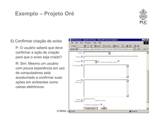 © SERG, 2008 52
Exemplo – Projeto Oré
5) Confirmar criação do aviso
P: O usuário saberá que deve
confirmar a ação de criação
para que o aviso seja criado?
R: Sim. Mesmo um usuário
com pouca experiência em uso
de computadores está
acostumado a confirmar suas
ações em ambientes como
caixas eletrônicos.
 