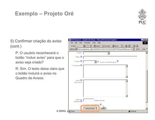 © SERG, 2008 53
Exemplo – Projeto Oré
5) Confirmar criação do aviso
(cont.)
P: O usuário reconhecerá o
botão “incluir aviso” para que o
aviso seja criado?
R: Sim. O texto deixa claro que
o botão incluirá o aviso no
Quadro de Avisos.
 