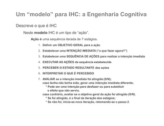 Um “modelo” para IHC: a Engenharia Cognitiva
Descreve o que é IHC
Neste modelo IHC é um tipo de “ação”.
Ação é uma sequência iterada de 7 estágios.
1. Definir um OBJETIVO GERAL para a ação
2. Estabelecer uma INTENÇÃO IMEDIATA (“o que fazer agora?”)
3. Estabelecer uma SEQUÊNCIA DE AÇÕES para realizar a intenção imediata
4. EXECUTAR AS AÇÕES da sequência estabelecida
5. PERCEBER O ESTADO RESULTANTE das ações
6. INTERPRETAR O QUE É PERCEBIDO
7. AVALIAR se a intenção imediata foi atingida (S/N);
caso tenha não tenha sido, gerar uma intenção imediata diferente;
* Pode ser uma intenção para desfazer ou para substituir
o efeito que não serviu.
caso contrário, avaliar se o objetivo geral da ação foi atingido (S/N).
* Se foi atingido, é o final da iteração dos estágios;
* Se não foi, inicia-se nova iteração, retomando-se o passo 2.
 