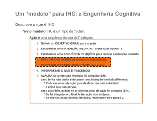 Um “modelo” para IHC: a Engenharia Cognitiva
Descreve o que é IHC
Neste modelo IHC é um tipo de “ação”.
Ação é uma sequência iterada de 7 estágios.
1. Definir um OBJETIVO GERAL para a ação
2. Estabelecer uma INTENÇÃO IMEDIATA (“o que fazer agora?”)
3. Estabelecer uma SEQUÊNCIA DE AÇÕES para realizar a intenção imediata
4. EXECUTAR AS AÇÕES da sequência estabelecida
5. PERCEBER O ESTADO RESULTANTE das ações
6. INTERPRETAR O QUE É PERCEBIDO
7. AVALIAR se a intenção imediata foi atingida (S/N);
caso tenha não tenha sido, gerar uma intenção imediata diferente;
* Pode ser uma intenção para desfazer ou para substituir
o efeito que não serviu.
caso contrário, avaliar se o objetivo geral da ação foi atingido (S/N).
* Se foi atingido, é o final da iteração dos estágios;
* Se não foi, inicia-se nova iteração, retomando-se o passo 2.
 