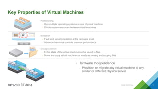 VMware
Key Properties of Virtual Machines
•  Hardware Independence
–  Provision or migrate any virtual machine to any
similar or different physical server
Encapsulation
Ÿ  Entire state of the virtual machine can be saved to files
Ÿ  Move and copy virtual machines as easily as moving and copying files
Partitioning
Ÿ  Run multiple operating systems on one physical machine
Ÿ  Divide system resources between virtual machines
Isolation
Ÿ  Fault and security isolation at the hardware level
Ÿ  Advanced resource controls preserve performance
CONFIDENTIAL 17
 