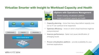 vSphere vCenter Server
•  Proven virtualization platform – provide availability for your
business applications
Virtualize Smarter with Insight to Workload Capacity and Health
•  Capacity planning – know how many days before capacity runs
out so IT can continue to be responsive
•  Optimize efficiency – know on which virtual machines might be
overprovisioned
•  Improve performance - faster root cause identification of
emerging issuesvSphere vCenter Server
•  Proven virtualization platform – provide availability for your
business applications
VMware vSphere
The proven compute
virtualization platform
vSphere with Operations Management
•  World’s leading virtualization platform
•  Insight to workload capacity and health
CONFIDENTIAL 50
 