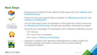 Next Steps
•  Download and Install the Free vSphere ESXi Hypervisor from VMware.com/
Go/Get-Free-Esxi
•  Follow the free Instructional Videos available on VMwareLearning.com and
Youtube.com/VMwareTV
•  Join the discussion about virtualization on the hypervisor online community
on VMware.com/Community, and get your questions answered by experts
•  Advance your knowledge of virtualization with a VMware certification course
–  VCP: Desktop
–  VCP: Data Center Virtualization.
–  Learn more on VMware.com/Certification
•  Upgrade to vSphere with Operations Management to obtain insight into
workload capacity and health combined with the world’s leading
virtualization platform
CONFIDENTIAL 53
 