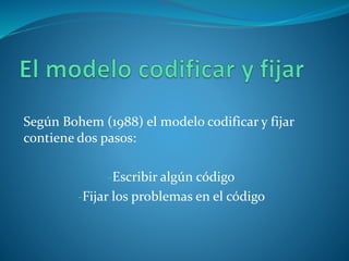 Según Bohem (1988) el modelo codificar y fijar
contiene dos pasos:
-Escribir algún código
-Fijar los problemas en el código
 