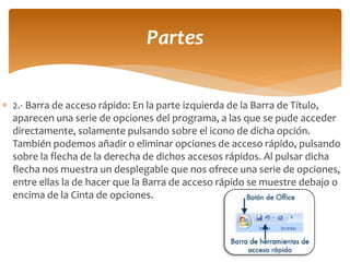 2.- Barra de acceso rápido: En la parte izquierda de la Barra de Título, aparecen una serie de opciones del programa, a las que se pude acceder directamente, solamente pulsando sobre el icono de dicha opción. También podemos añadir o eliminar opciones de acceso rápido, pulsando sobre la flecha de la derecha de dichos accesos rápidos. Al pulsar dicha flecha nos muestra un desplegable que nos ofrece una serie de opciones, entre ellas la de hacer que la Barra de acceso rápido se muestre debajo o encima de la Cinta de opciones. 
Partes  