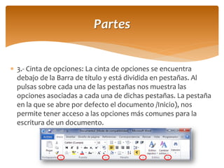 3.- Cinta de opciones: La cinta de opciones se encuentra debajo de la Barra de título y está dividida en pestañas. Al pulsas sobre cada una de las pestañas nos muestra las opciones asociadas a cada una de dichas pestañas. La pestaña en la que se abre por defecto el documento /Inicio), nos permite tener acceso a las opciones más comunes para la escritura de un documento. 
Partes  