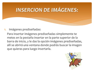 1.Imágenes prediseñadas: 
Para insertar imágenes prediseñadas simplemente te metes en la pestaña insertar en la parte superior de la barra de inicio, y le das la opción imágenes prediseñadas, allí se abrirá una ventana donde podrás buscar la imagen que quieras para luego insertarla. 
INSERCION DE IMÁGENES:  