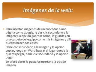 Para insertar imágenes de un buscador o una página como google, le das clic secundario a la imagen y la opción guardar como, la guardas en una carpeta del equipo como mis imágenes y allí puedes hacer dos cosas: 
Darle clic secundario a la imagen y la opción copiar, luego en Word buscar el lugar donde la quieres pegar, darle clic secundario y la opción pegar. 
En Word abres la pestaña insertar y la opción imagen. 
Imágenes de la web:  