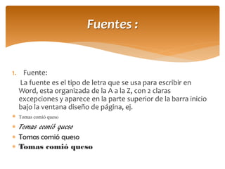 1.Fuente: 
La fuente es el tipo de letra que se usa para escribir en Word, esta organizada de la A a la Z, con 2 claras excepciones y aparece en la parte superior de la barra inicio bajo la ventana diseño de página, ej. 
Tomas comió queso 
Tomas comió queso 
Tomas comió queso 
Tomas comió queso 
Fuentes :  