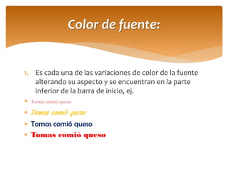 1.Es cada una de las variaciones de color de la fuente alterando su aspecto y se encuentran en la parte inferior de la barra de inicio, ej. 
Tomas comió queso 
Tomas comió queso 
Tomas comió queso 
Tomas comió queso 
Color de fuente:  