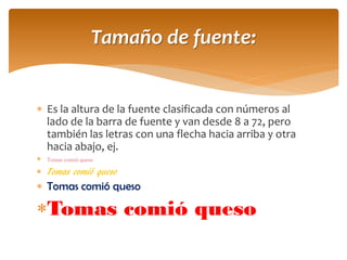 Es la altura de la fuente clasificada con números al lado de la barra de fuente y van desde 8 a 72, pero también las letras con una flecha hacia arriba y otra hacia abajo, ej. 
Tomas comió queso 
Tomas comió queso 
Tomas comió queso 
Tomas comió queso 
Tamaño de fuente:  