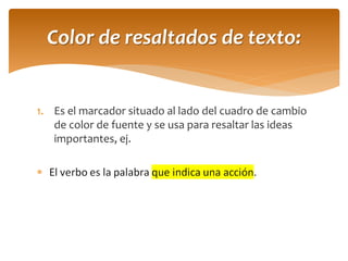 1.Es el marcador situado al lado del cuadro de cambio de color de fuente y se usa para resaltar las ideas importantes, ej. 
El verbo es la palabra que indica una acción. 
Color de resaltados de texto:  