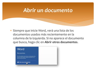 Siempre que inicie Word, verá una lista de los documentos usados más recientemente en la columna de la izquierda. Si no aparece el documento que busca, haga clic en Abrir otros documentos. 
Abrir un documento  