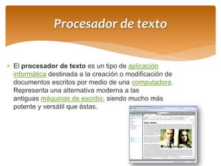 El procesador de texto es un tipo de aplicación informática destinada a la creación o modificación de documentos escritos por medio de una computadora. Representa una alternativa moderna a las antiguas máquinas de escribir, siendo mucho más potente y versátil que éstas. 
Procesador de texto  