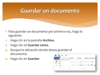 Para guardar un documento por primera vez, haga lo siguiente: 
1.Haga clic en la pestaña Archivo. 
2.Haga clic en Guardar como. 
3.Busque la ubicación donde desea guardar el documento. 
4.Haga clic en Guardar. 
Guardar un documento  