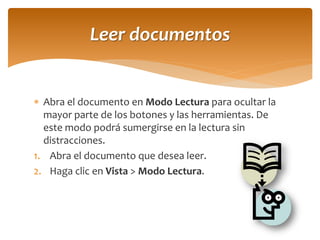 Abra el documento en Modo Lectura para ocultar la mayor parte de los botones y las herramientas. De este modo podrá sumergirse en la lectura sin distracciones. 
1.Abra el documento que desea leer. 
2.Haga clic en Vista > Modo Lectura. 
Leer documentos  