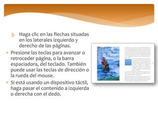 3.Haga clic en las flechas situadas en los laterales izquierdo y derecho de las páginas. 
Presione las teclas para avanzar o retroceder página, o la barra espaciadora, del teclado. También puede usar las teclas de dirección o la rueda del mouse. 
Si está usando un dispositivo táctil, haga pasar el contenido a izquierda o derecha con el dedo.  