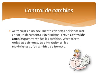 Al trabajar en un documento con otras personas o al editar un documento usted mismo, active Control de cambios para ver todos los cambios. Word marca todas las adiciones, las eliminaciones, los movimientos y los cambios de formato. 
Control de cambios  