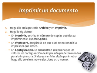 1.Haga clic en la pestaña Archivo y en Imprimir. 
2.Haga lo siguiente: 
En Imprimir, escriba el número de copias que desea imprimir en el cuadro Copias. 
En Impresora, asegúrese de que está seleccionada la impresora que desea. 
En Configuración, se encuentran seleccionados los valores de configuración de impresión predeterminados para la impresora. Si desea cambiar algún parámetro, haga clic en el mismo y seleccione otro nuevo. 
Imprimir un documento  