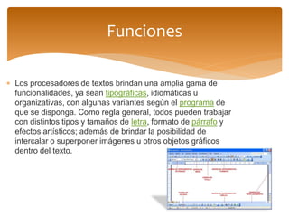 Los procesadores de textos brindan una amplia gama de funcionalidades, ya sean tipográficas, idiomáticas u organizativas, con algunas variantes según el programa de que se disponga. Como regla general, todos pueden trabajar con distintos tipos y tamaños de letra, formato de párrafo y efectos artísticos; además de brindar la posibilidad de intercalar o superponer imágenes u otros objetos gráficos dentro del texto. 
Funciones  