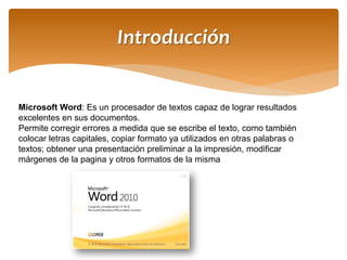 Introducción 
Microsoft Word: Es un procesador de textos capaz de lograr resultados excelentes en sus documentos. 
Permite corregir errores a medida que se escribe el texto, como también colocar letras capitales, copiar formato ya utilizados en otras palabras o textos; obtener una presentación preliminar a la impresión, modificar márgenes de la pagina y otros formatos de la misma  
