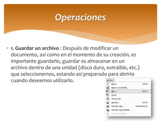 1. Guardar un archivo : Después de modificar un documento, así como en el momento de su creación, es importante guardarlo, guardar es almacenar en un archivo dentro de una unidad (disco duro, extraible, etc.) que seleccionemos, estando así preparado para abrirlo cuando deseemos utilizarlo. 
Operaciones  
