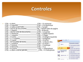 CTRL + A Abrir_________________________CTRL + F5 restaurar CTRL + P Imprimir______________________CTRL + F10 Maximizar CTRL + E Seleccionar todo_______________CTRL + F4 Salir CTRL + FIN Fin de documento____________TRL + ENTER Salto de pagina CTRL + Y Repetir_______________________CTRL +B Buscar CTRL + INICIO Inicio de documento________CTRL + G Guardar CTRL + Z Deshacer_____________________CTRL + 2 Doble espacio CTRL + 1 1 espacio______________________CTRL + V Pegar CTRL + X Cortar________________________CTRL + H Sangría izquierda CTRL + 5 1 ½ espacio____________________CTRL + N Negritas CTRL + C Copiar________________________CTRL + R Cerrar CTRL + M Formateo de texto_____________ CTRL + U Nuevo doc. CTRL + J Justificar______________________CTRL + O Titulo 1 CTRL + T Centrar_______________________CTRL + S Subrayar CTRL + D Derecha______________________CTRL + I Ir a CTRL + K Cursiva_______________________ CTRL + L Reemplazar CTRL + 0 Abrir o cerrar párrafo_____________CTRL + F2 Vista previa 
Controles  