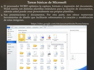 Tareas básicas de Microsoft 
 El procesador WORD optimiza la captura, formato e impresión del documento. 
Word cuenta con distintas plantillas estándares para la creación de documentos, 
además usted puede crear personalmente sus propias plantillas. 
 Sus presentaciones y documentos. Por otra parte, nos ofrece numerosas 
herramientas de diseño que facilitarán sobremanera la creación y modificación 
de estas imágenes. 
https://sites.google.com/site/paumartinsite/home/intern 
et 
 