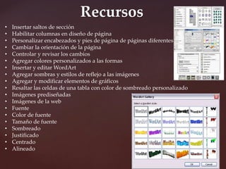 Recursos 
• Insertar saltos de sección 
• Habilitar columnas en diseño de página 
• Personalizar encabezados y pies de página de páginas diferentes 
• Cambiar la orientación de la página 
• Controlar y revisar los cambios 
• Agregar colores personalizados a las formas 
• Insertar y editar WordArt 
• Agregar sombras y estilos de reflejo a las imágenes 
• Agregar y modificar elementos de gráficos 
• Resaltar las celdas de una tabla con color de sombreado personalizado 
• Imágenes prediseñadas 
• Imágenes de la web 
• Fuente 
• Color de fuente 
• Tamaño de fuente 
• Sombreado 
• Justificado 
• Centrado 
• Alineado 
 