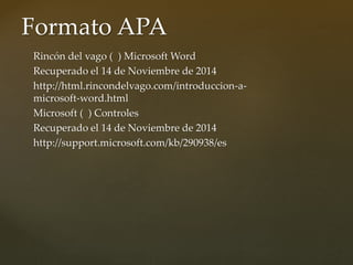Formato APA 
Rincón del vago ( ) Microsoft Word 
Recuperado el 14 de Noviembre de 2014 
http://html.rincondelvago.com/introduccion-a-microsoft- 
word.html 
Microsoft ( ) Controles 
Recuperado el 14 de Noviembre de 2014 
http://support.microsoft.com/kb/290938/es 
