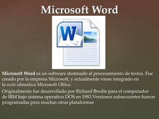 Microsoft Word 
Microsoft Word es un software destinado al procesamiento de textos. Fue 
creado por la empresa Microsoft, y actualmente viene integrado en 
la suite ofimática Microsoft Office. 
Originalmente fue desarrollado por Richard Brodie para el computador 
de IBM bajo sistema operativo DOS en 1983.Versiones subsecuentes fueron 
programadas para muchas otras plataformas 
 