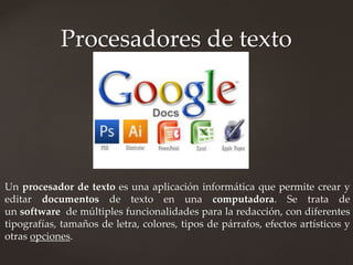 Procesadores de texto 
Un procesador de texto es una aplicación informática que permite crear y 
editar documentos de texto en una computadora. Se trata de 
un software de múltiples funcionalidades para la redacción, con diferentes 
tipografías, tamaños de letra, colores, tipos de párrafos, efectos artísticos y 
otras opciones. 
 