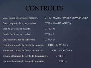 CONTROLES 
Crear un espacio de no separación. CTRL + MAYÚS + BARRA ESPACIADORA 
Crear un guión de no separación. CTRL + MAYÚS + GUIÓN 
Escribe las letras en negrita. CTRL + N 
Escribe las letras en cursiva. CTRL + I 
Creación de cartas de subrayado. CTRL + U 
Disminuir tamaño de fuente de un valor. CTRL + MAYÚS + < 
Aumentar tamaño de fuente de un valor. CTRL + MAYÚS + > 
1 punto el tamaño de fuente de disminución. CTRL + [ 
1 punto el tamaño de fuente de aumento. CTRL +] 
 