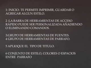 1: INICIO- TE PERMITE IMPRIMIR, GUARDAR O 
AGREGAR ALGUN ESTILO. 
2 :LA BARRA DE HERRAMIENTAS DE ACCESO 
RÁPIDO PUEDE SER PERSONALIZADA AÑADIENDO 
O ELIMINANDO COMANDOS. 
3:GRUPO DE HERRAMIENTAS DE FUENTES. 
4 GRUPO DE HERRAMIENTAS DE PARRAFO. 
5 APLIOQUE EL TIPO DE TITULO. 
6 CONJUNTO DE ESTILO, COLORES O ESPACIOS 
ENTRE PARRAFO 
 