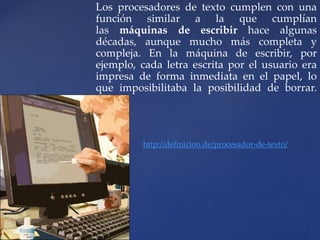 Los procesadores de texto cumplen con una 
función similar a la que cumplían 
las máquinas de escribir hace algunas 
décadas, aunque mucho más completa y 
compleja. En la máquina de escribir, por 
ejemplo, cada letra escrita por el usuario era 
impresa de forma inmediata en el papel, lo 
que imposibilitaba la posibilidad de borrar. 
http://definicion.de/procesador-de-texto/ 
 