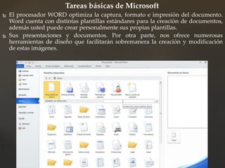 Tareas básicas de Microsoft 
 El procesador WORD optimiza la captura, formato e impresión del documento. 
Word cuenta con distintas plantillas estándares para la creación de documentos, 
además usted puede crear personalmente sus propias plantillas. 
 Sus presentaciones y documentos. Por otra parte, nos ofrece numerosas 
herramientas de diseño que facilitarán sobremanera la creación y modificación 
de estas imágenes. 
 