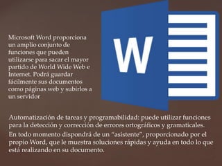Microsoft Word proporciona 
un amplio conjunto de 
funciones que pueden 
utilizarse para sacar el mayor 
partido de WorldWide Web e 
Internet. Podrá guardar 
fácilmente sus documentos 
como páginas web y subirlos a 
un servidor 
Automatización de tareas y programabilidad: puede utilizar funciones 
para la detección y corrección de errores ortográficos y gramaticales. 
En todo momento dispondrá de un “asistente”, proporcionado por el 
propio Word, que le muestra soluciones rápidas y ayuda en todo lo que 
está realizando en su documento. 
 