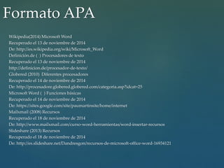 Formato APA 
Wikipedia(2014) Microsoft Word 
Recuperado el 13 de noviembre de 2014 
De: http://es.wikipedia.org/wiki/Microsoft_Word 
Definición.de ( ) Procesadores de texto 
Recuperado el 13 de noviembre de 2014 
http://definicion.de/procesador-de-texto/ 
Globered (2010) Diferentes procesadores 
Recuperado el 14 de noviembre de 2014 
De: http://procesadore.globered.globered.com/categoria.asp?idcat=25 
Microsoft Word ( ) Funciones básicas 
Recuperado el 14 de noviembre de 2014 
De: https://sites.google.com/site/paumartinsite/home/internet 
Mailxmail (2008) Recursos 
Recuperado el 18 de noviembre de 2014 
De: http://www.mailxmail.com/curso-word-herramientas/word-insertar-recursos 
Slideshare (2013) Recursos 
Recuperado el 18 de noviembre de 2014 
De: http://es.slideshare.net/Dandresgon/recursos-de-microsoft-office-word-16934121 
 