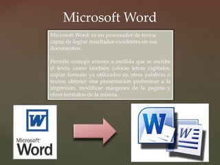 Microsoft Word 
Microsoft Word: es un procesador de textos 
capaz de lograr resultados excelentes en sus 
documentos. 
Permite corregir errores a medida que se escribe 
el texto, como también colocar letras capitales, 
copiar formato ya utilizados en otras palabras o 
textos; obtener una presentación preliminar a la 
impresión, modificar márgenes de la pagina y 
otros formatos de la misma. 
 